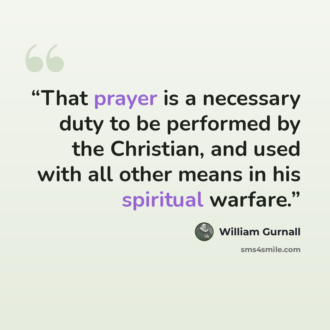 “That prayer is a necessary duty to be performed by the Christian, and used with all other means in his spiritual warfare.” quote by William Gurnall