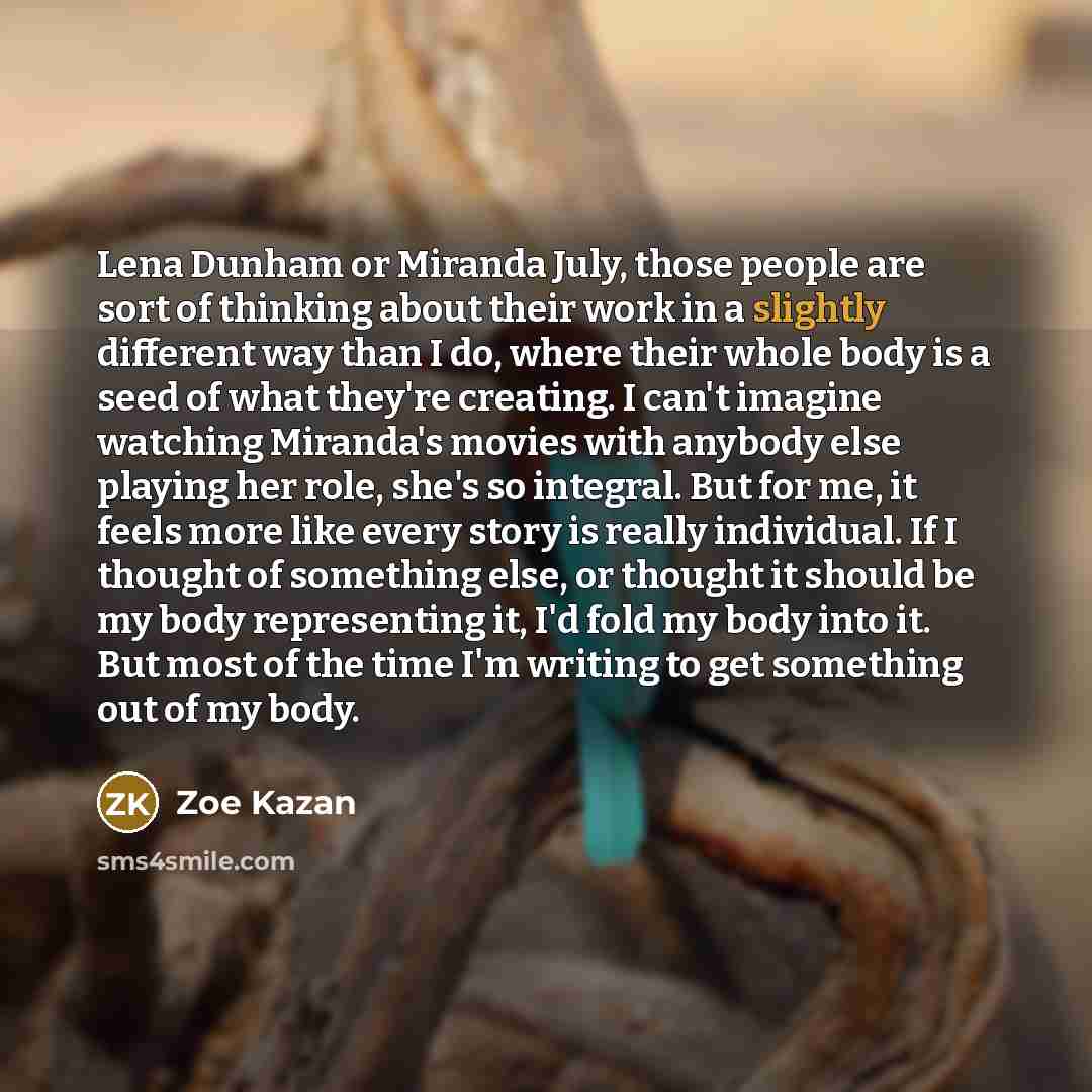 “Lena Dunham or Miranda July, those people are sort of thinking about their work in a slightly different way than I do, where their whole body is a seed of what they're creating. I can't imagine watching Miranda's movies with anybody else playing her role, she's so integral. But for me, it feels…” quote by Zoe Kazan