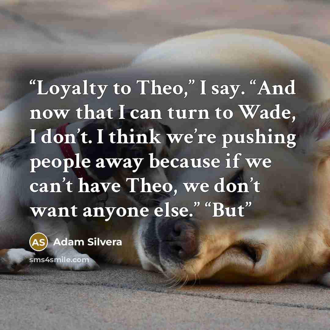 “Loyalty to Theo,” I say. “And now that I can turn to Wade, I don’t. I think we’re pushing people away because if we can’t have Theo, we don’t want anyone else.” “But” quote by Adam Silvera