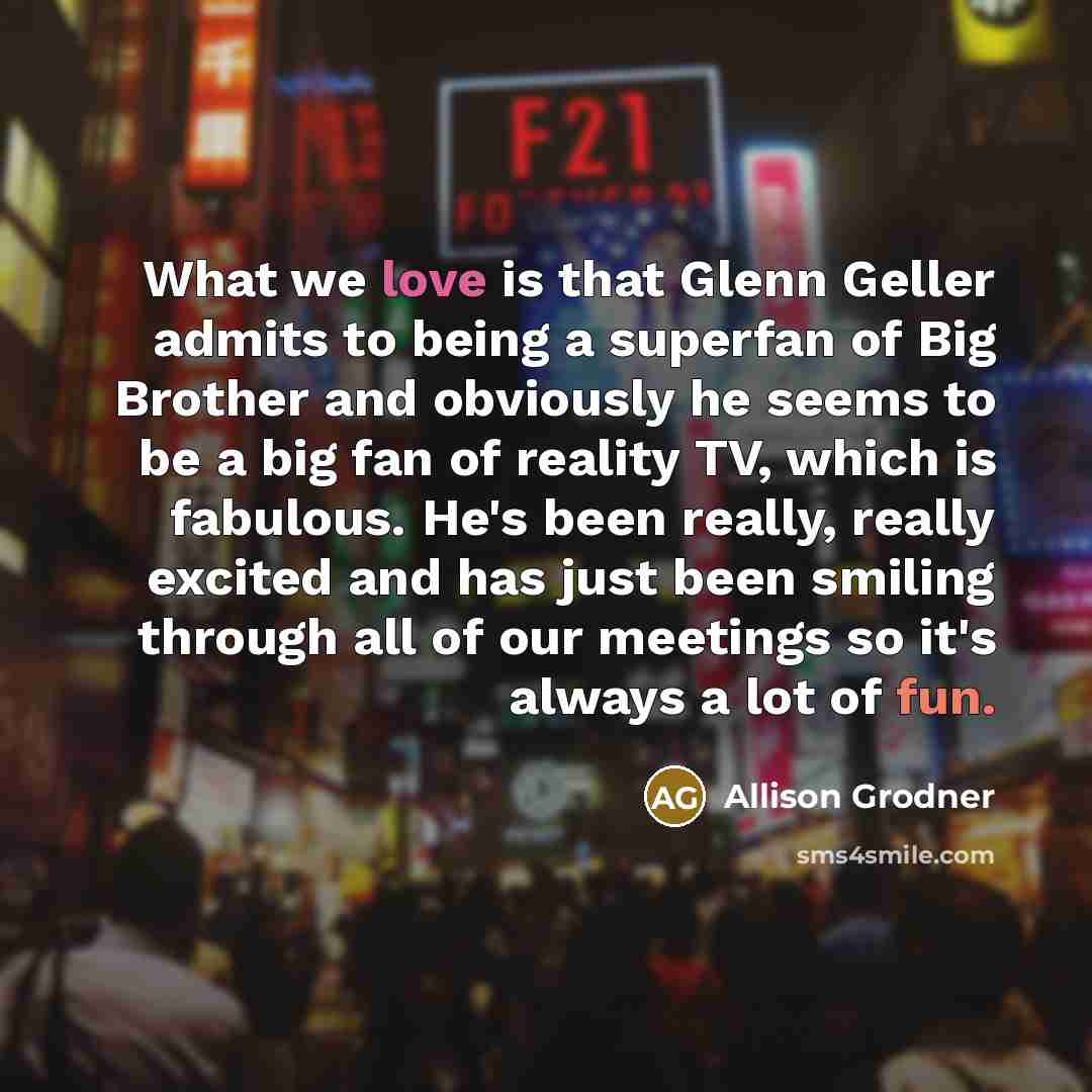 “What we love is that Glenn Geller admits to being a superfan of Big Brother and obviously he seems to be a big fan of reality TV, which is fabulous. He's been really, really excited and has just been smiling through all of our meetings so it's always a lot of fun.” quote by Allison Grodner