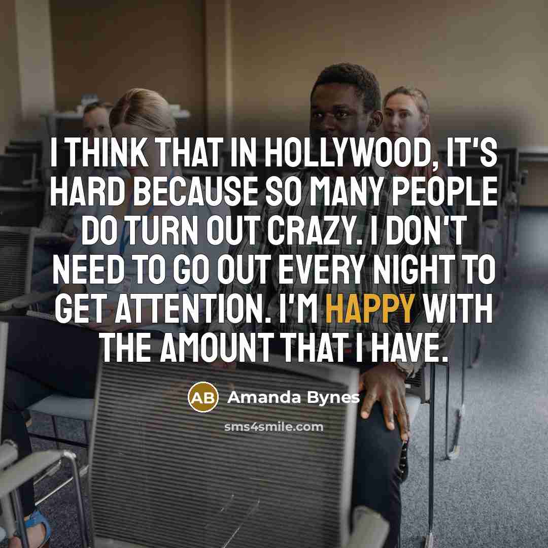“I think that in Hollywood, it's hard because so many people do turn out crazy. I don't need to go out every night to get attention. I'm happy with the amount that I have.” quote by Amanda Bynes