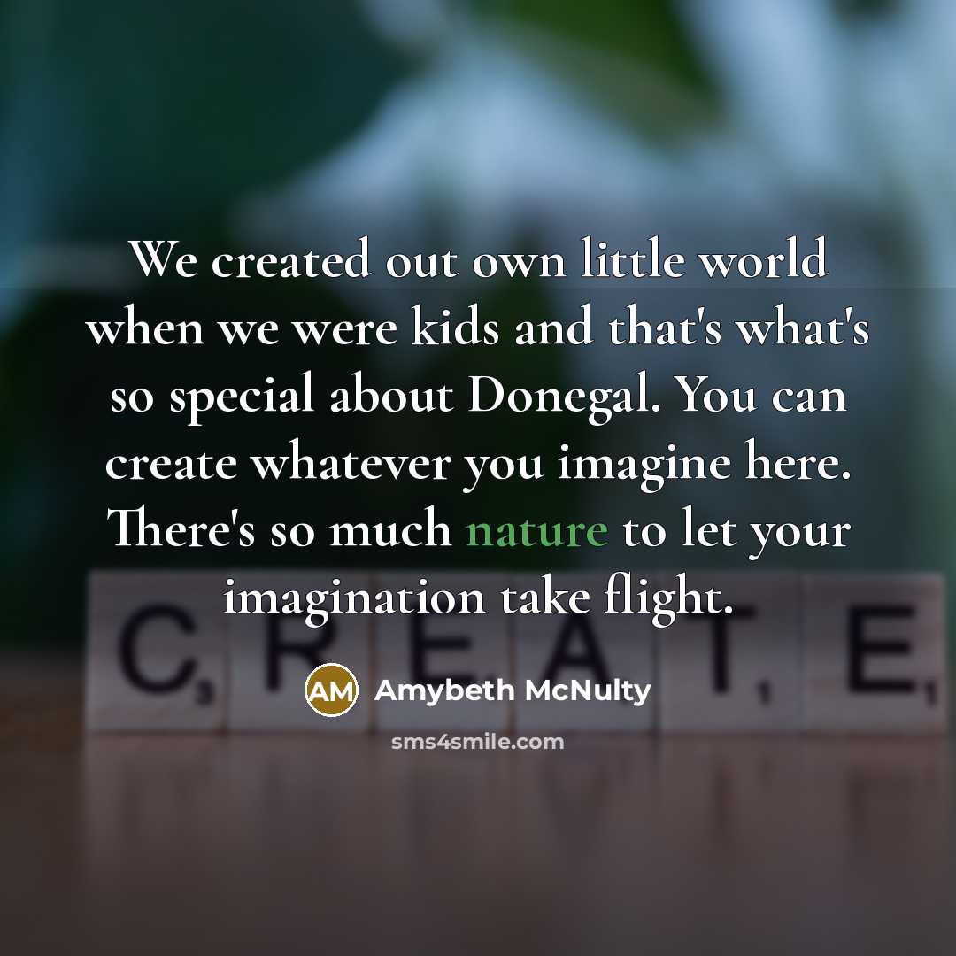 “We created out own little world when we were kids and that's what's so special about Donegal. You can create whatever you imagine here. There's so much nature to let your imagination take flight.” quote by Amybeth McNulty