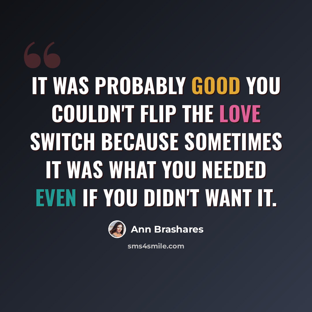 “It was probably good you couldn't flip the love switch because sometimes it was what you needed even if you didn't want it.” quote by Ann Brashares
