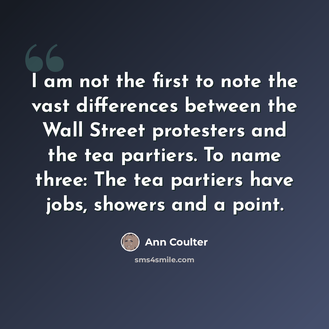 “I am not the first to note the vast differences between the Wall Street protesters and the tea partiers. To name three: The tea partiers have jobs, showers and a point.” quote by Ann Coulter