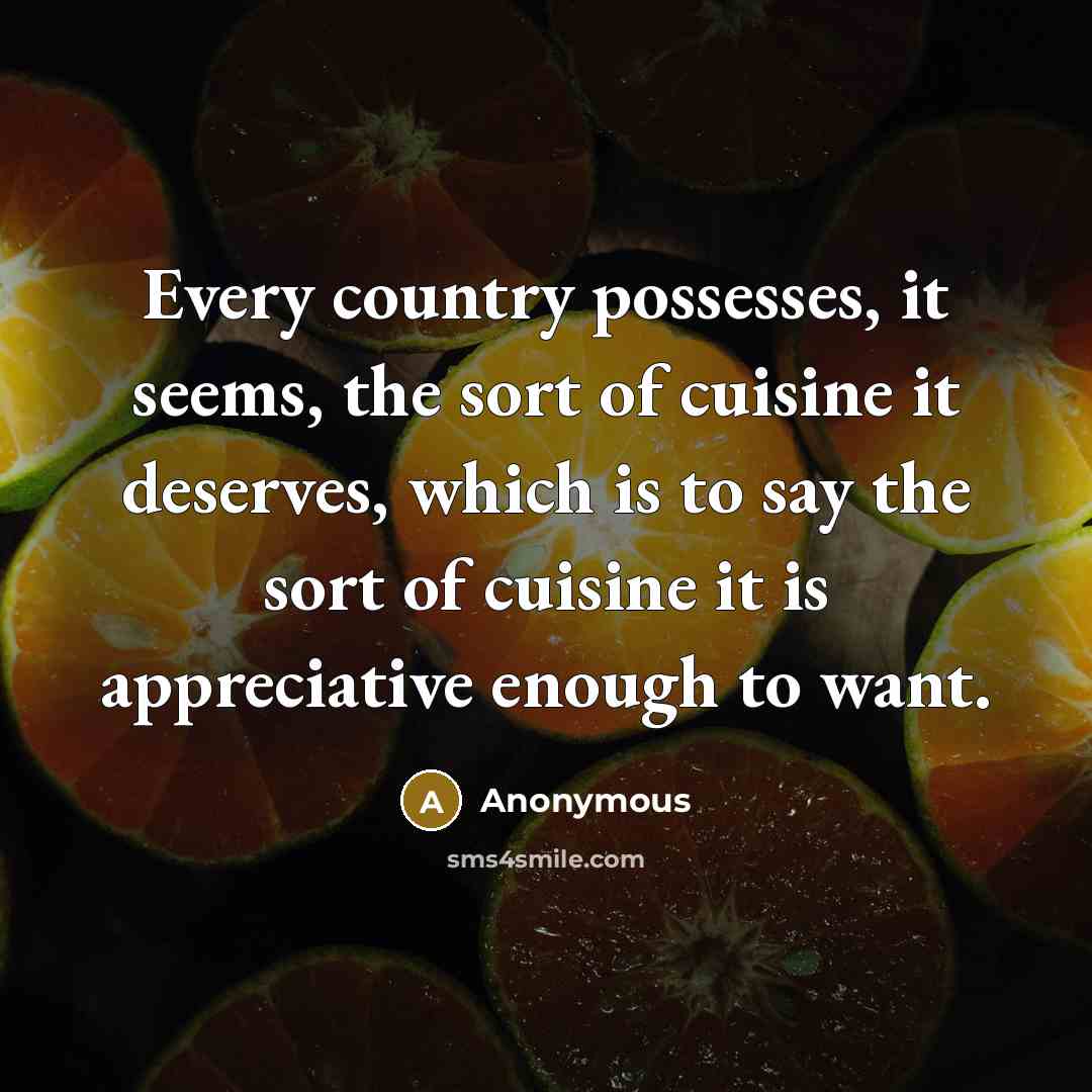 “Every country possesses, it seems, the sort of cuisine it deserves, which is to say the sort of cuisine it is appreciative enough to want.” quote by Anonymous