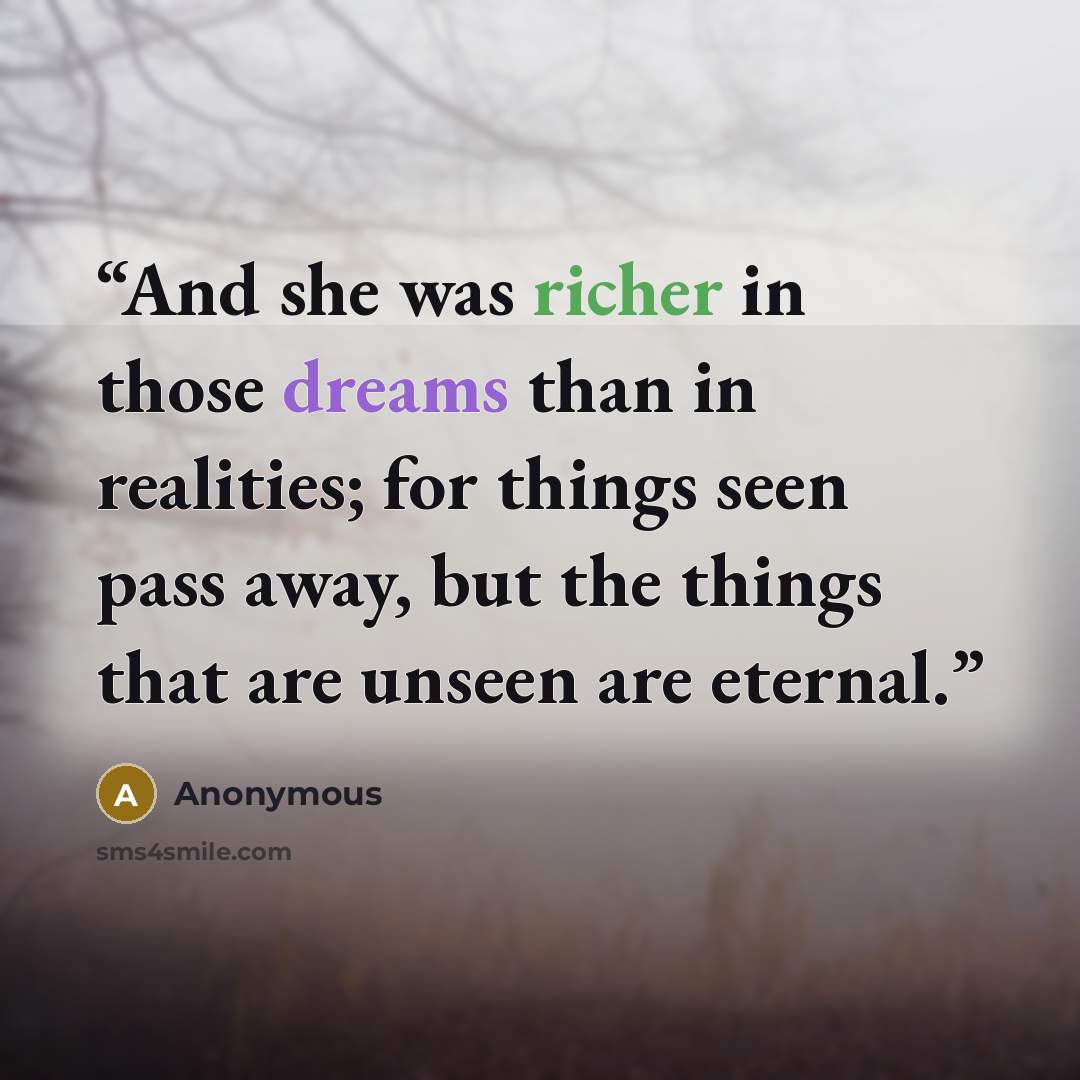 “And she was richer in those dreams than in realities; for things seen pass away, but the things that are unseen are eternal.” quote by Anonymous