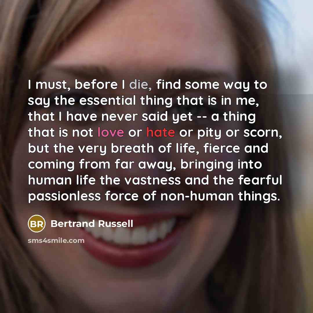 “I must, before I die, find some way to say the essential thing that is in me, that I have never said yet -- a thing that is not love or hate or pity or scorn, but the very breath of life, fierce and coming from far away, bringing into human life the vastness and the fearful passionless force of…” quote by Bertrand Russell
