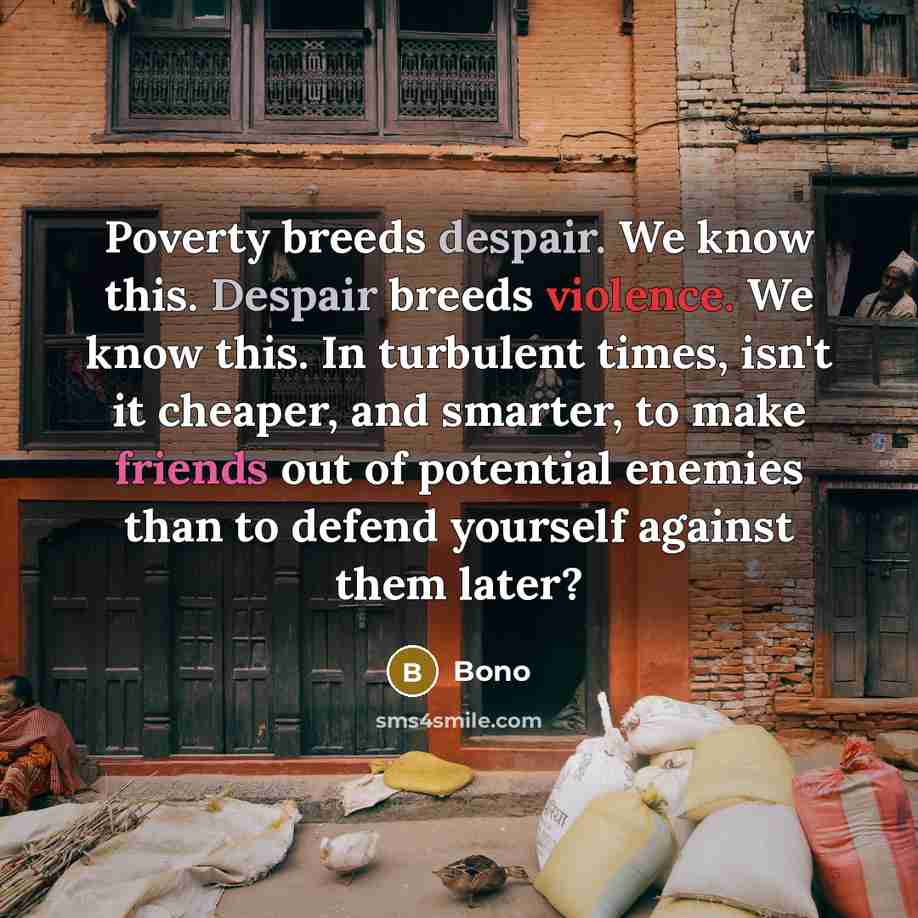 “Poverty breeds despair. We know this. Despair breeds violence. We know this. In turbulent times, isn't it cheaper, and smarter, to make friends out of potential enemies than to defend yourself against them later?” quote by Bono