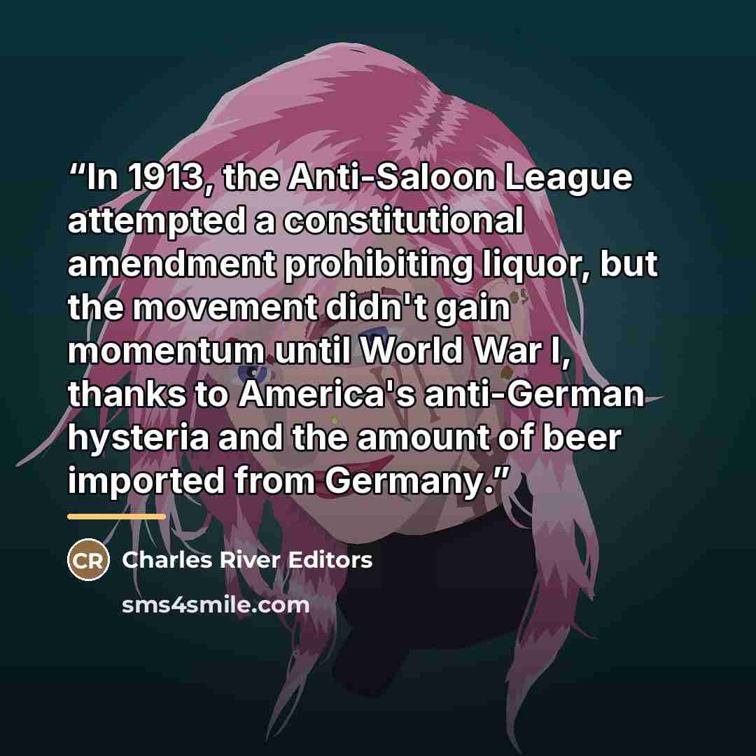“In 1913, the Anti-Saloon League attempted a constitutional amendment prohibiting liquor, but the movement didn't gain momentum until World War I, thanks to America's anti-German hysteria and the amount of beer imported from Germany.” quote by Charles River Editors