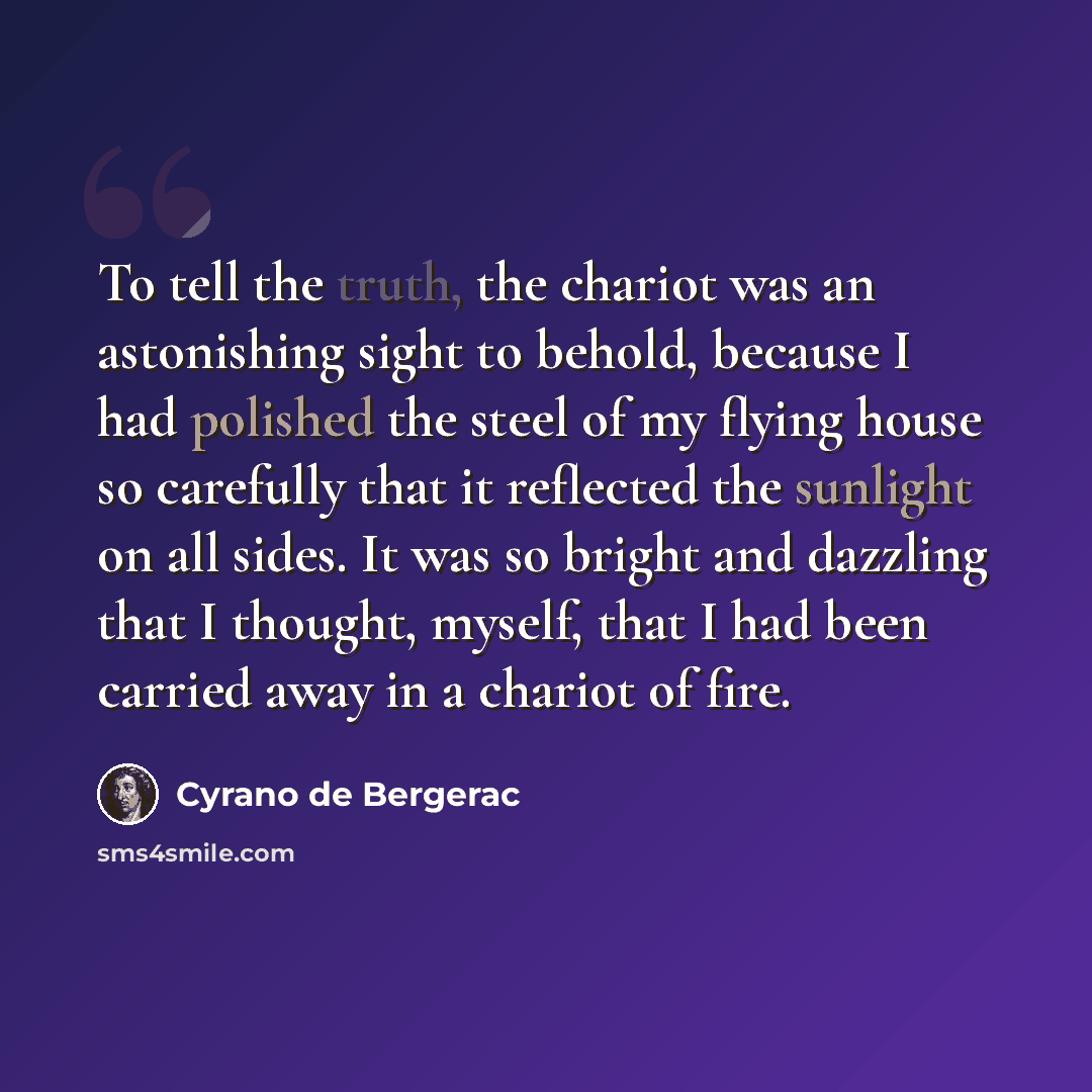“To tell the truth, the chariot was an astonishing sight to behold, because I had polished the steel of my flying house so carefully that it reflected the sunlight on all sides. It was so bright and dazzling that I thought, myself, that I had been carried away in a chariot of fire.” quote by Cyrano de Bergerac