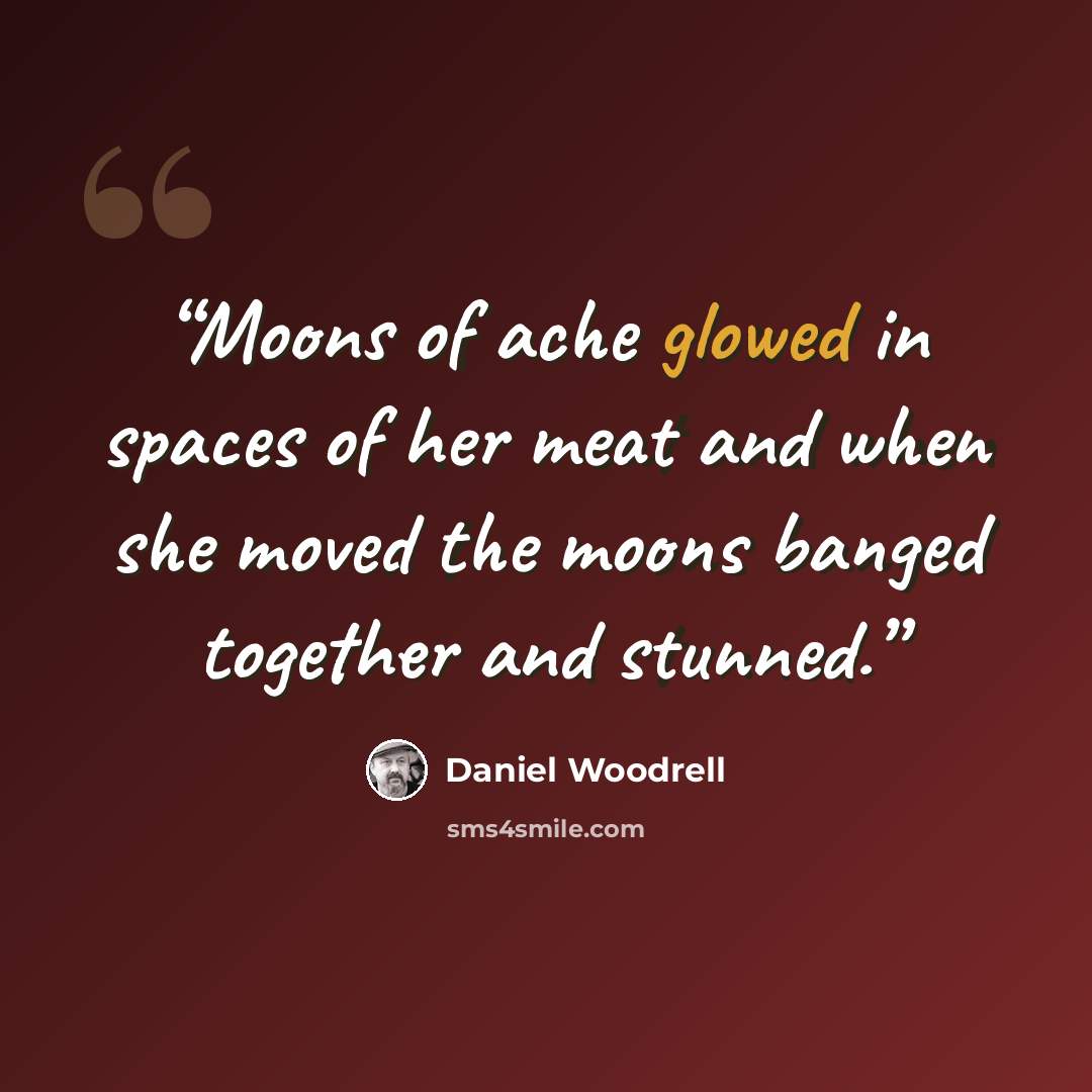 “Moons of ache glowed in spaces of her meat and when she moved the moons banged together and stunned.” quote by Daniel Woodrell