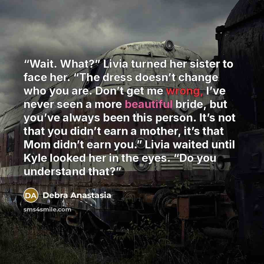 “Wait. What?” Livia turned her sister to face her. “The dress doesn’t change who you are. Don’t get me wrong, I’ve never seen a more beautiful bride, but you’ve always been this person. It’s not that you didn’t earn a mother, it’s that Mom didn’t earn you.” Livia waited until Kyle looked her in the…” quote by Debra Anastasia