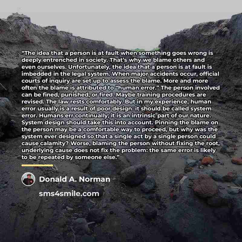 “The idea that a person is at fault when something goes wrong is deeply entrenched in society. That’s why we blame others and even ourselves. Unfortunately, the idea that a person is at fault is imbedded in the legal system. When major accidents occur, official courts of inquiry are set up to…” quote by Donald A. Norman
