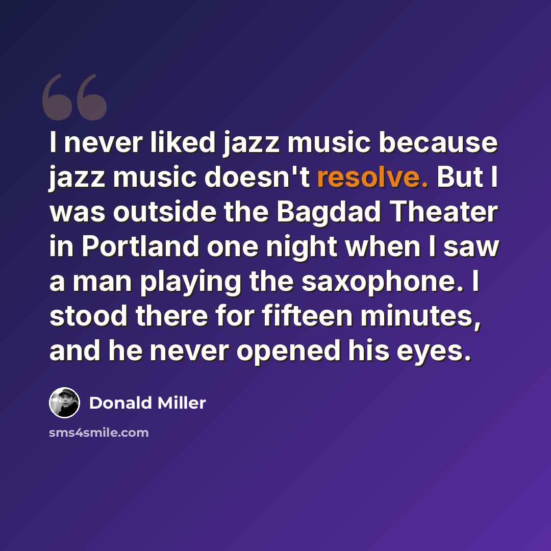 “I never liked jazz music because jazz music doesn't resolve. But I was outside the Bagdad Theater in Portland one night when I saw a man playing the saxophone. I stood there for fifteen minutes, and he never opened his eyes.” quote by Donald Miller