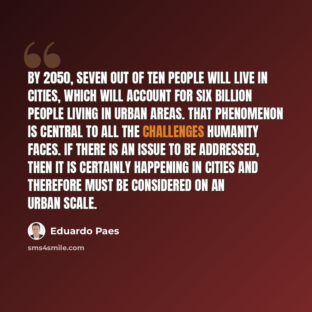 “By 2050, seven out of ten people will live in cities, which will account for six billion people living in urban areas. That phenomenon is central to all the challenges humanity faces. If there is an issue to be addressed, then it is certainly happening in cities and therefore must be considered on…” quote by Eduardo Paes