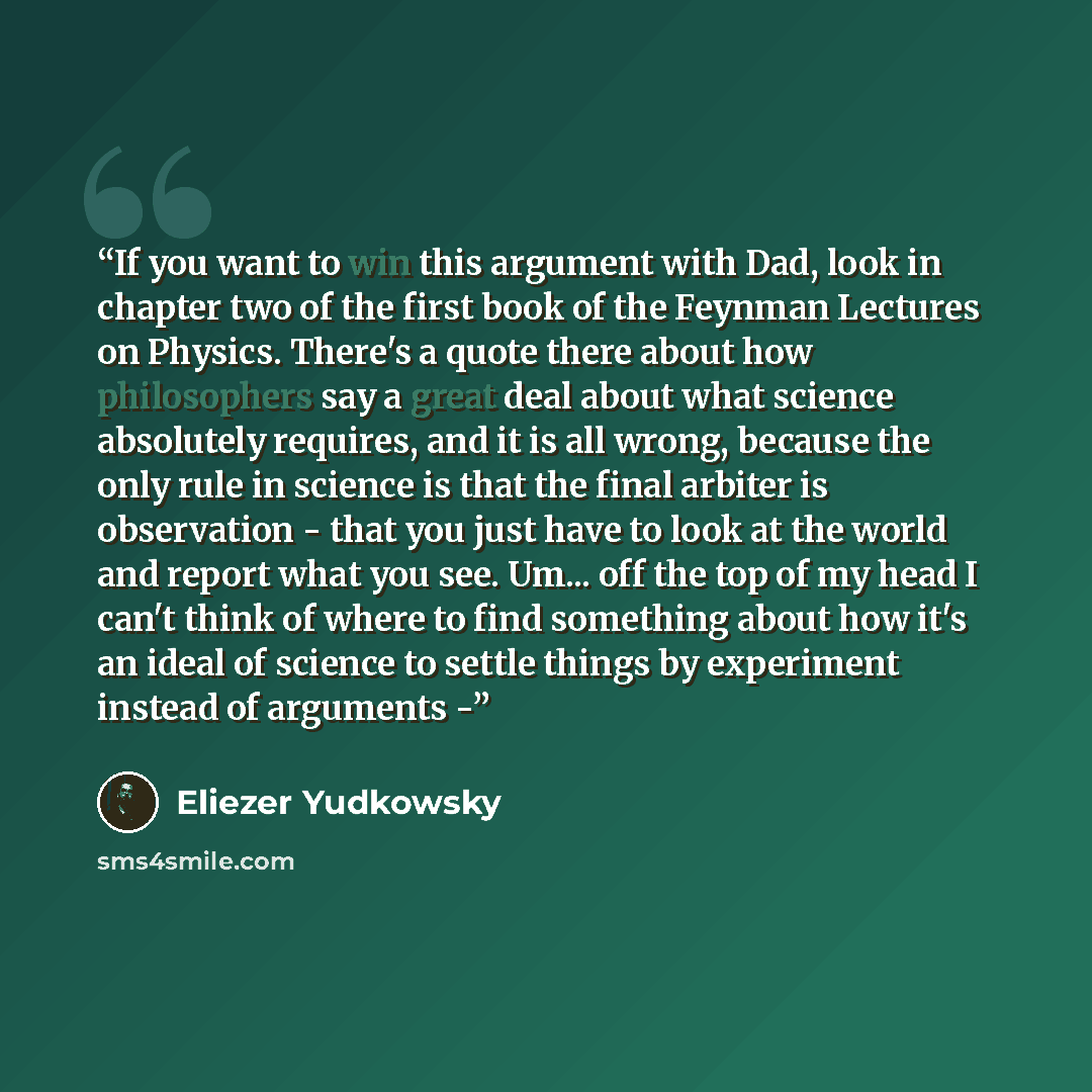“If you want to win this argument with Dad, look in chapter two of the first book of the Feynman Lectures on Physics. There's a quote there about how philosophers say a great deal about what science absolutely requires, and it is all wrong, because the only rule in science is that the final arbiter…” quote by Eliezer Yudkowsky