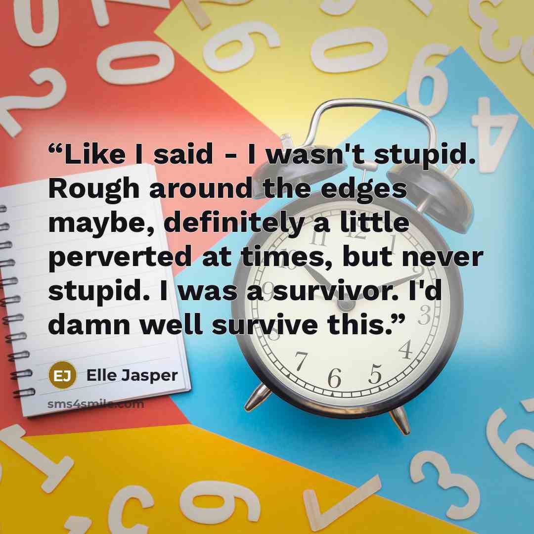 “Like I said - I wasn't stupid. Rough around the edges maybe, definitely a little perverted at times, but never stupid. I was a survivor. I'd damn well survive this.” quote by Elle Jasper