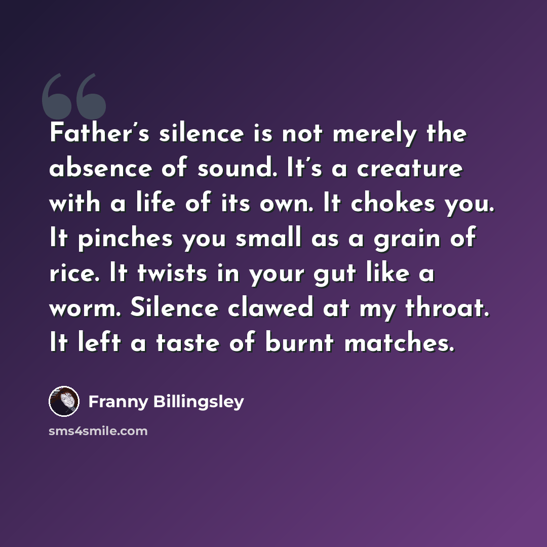 “Father’s silence is not merely the absence of sound. It’s a creature with a life of its own. It chokes you. It pinches you small as a grain of rice. It twists in your gut like a worm. Silence clawed at my throat. It left a taste of burnt matches.” quote by Franny Billingsley