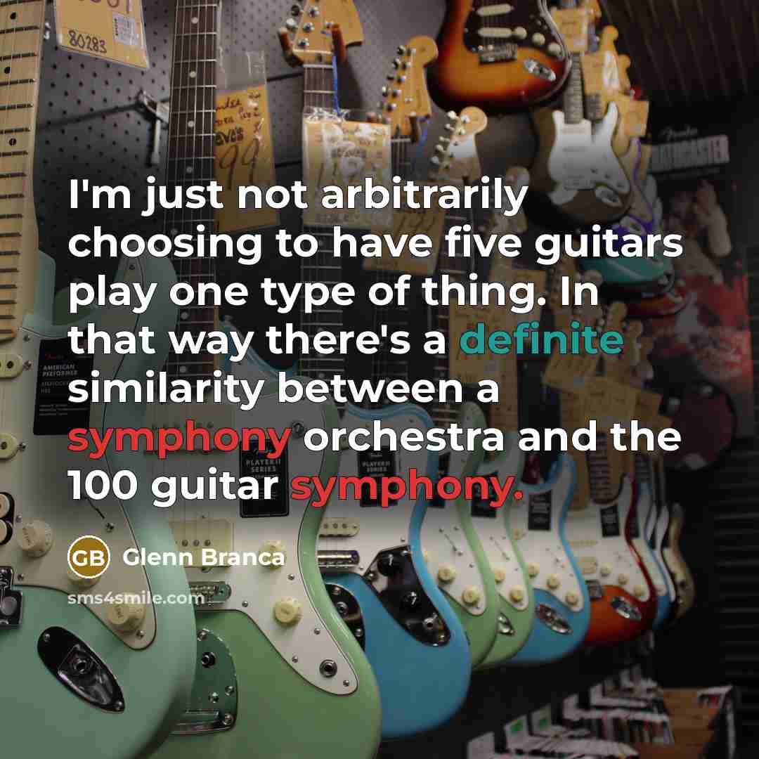 “I'm just not arbitrarily choosing to have five guitars play one type of thing. In that way there's a definite similarity between a symphony orchestra and the 100 guitar symphony.” quote by Glenn Branca