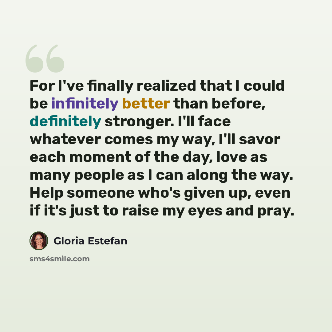 “For I've finally realized that I could be infinitely better than before, definitely stronger. I'll face whatever comes my way, I'll savor each moment of the day, love as many people as I can along the way. Help someone who's given up, even if it's just to raise my eyes and pray.” quote by Gloria Estefan