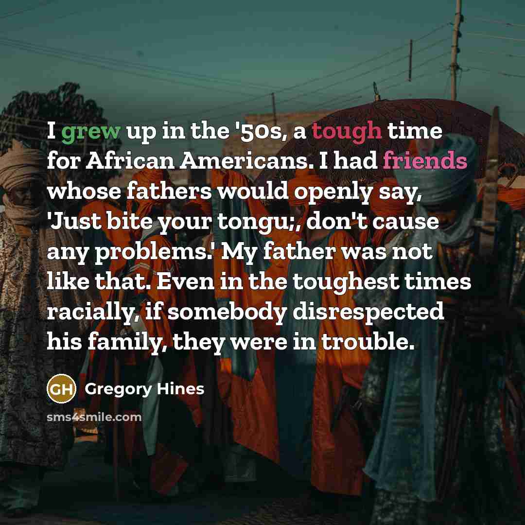 “I grew up in the '50s, a tough time for African Americans. I had friends whose fathers would openly say, 'Just bite your tongu;, don't cause any problems.' My father was not like that. Even in the toughest times racially, if somebody disrespected his family, they were in trouble.” quote by Gregory Hines