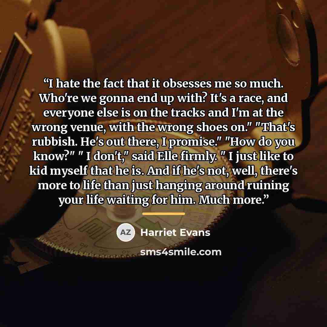 “I hate the fact that it obsesses me so much. Who're we gonna end up with? It's a race, and everyone else is on the tracks and I'm at the wrong venue, with the wrong shoes on." "That's rubbish. He's out there, I promise." "How do you know?" " I don't," said Elle firmly. " I just like to kid myself…” quote by Harriet Evans