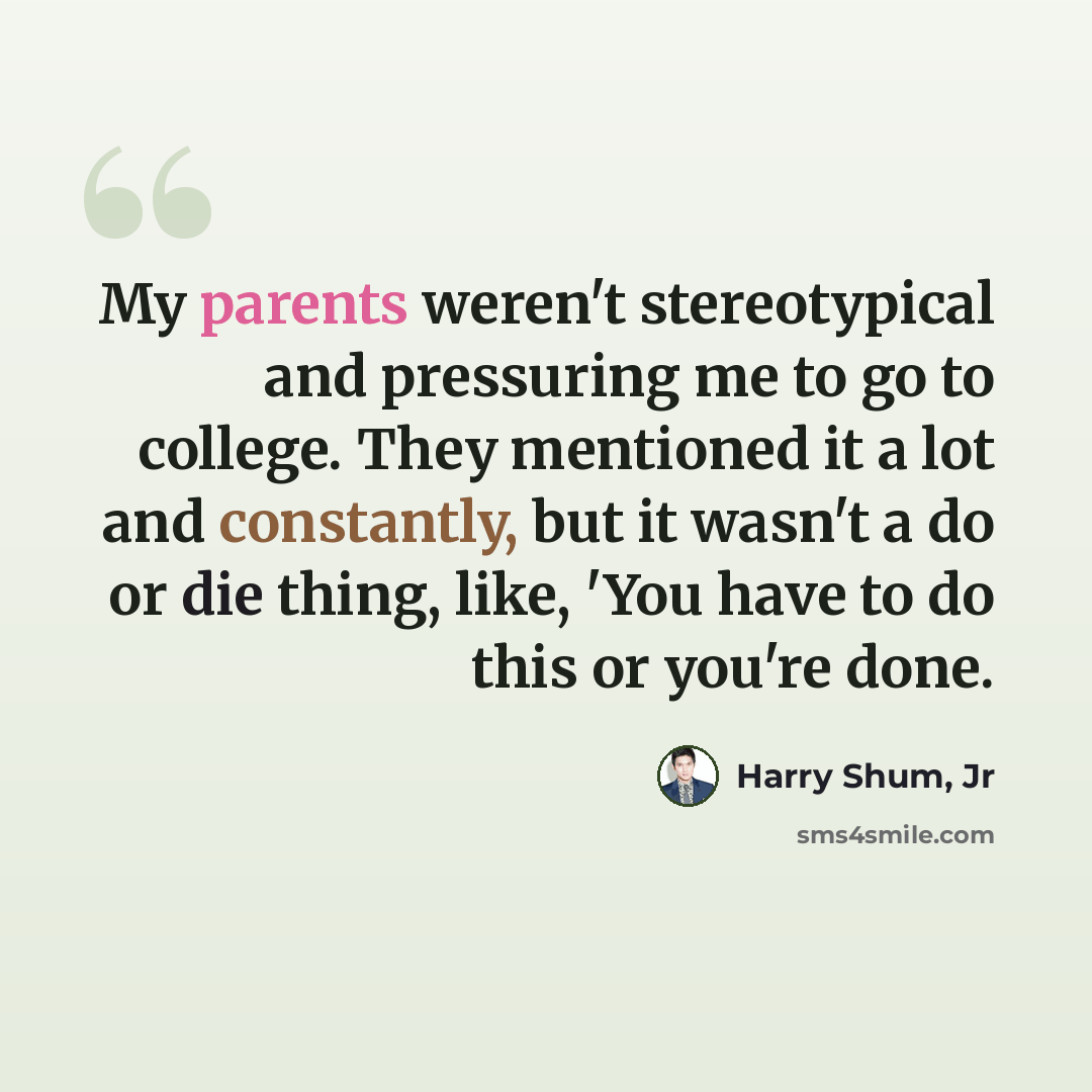 “My parents weren't stereotypical and pressuring me to go to college. They mentioned it a lot and constantly, but it wasn't a do or die thing, like, 'You have to do this or you're done.” quote by Harry Shum, Jr
