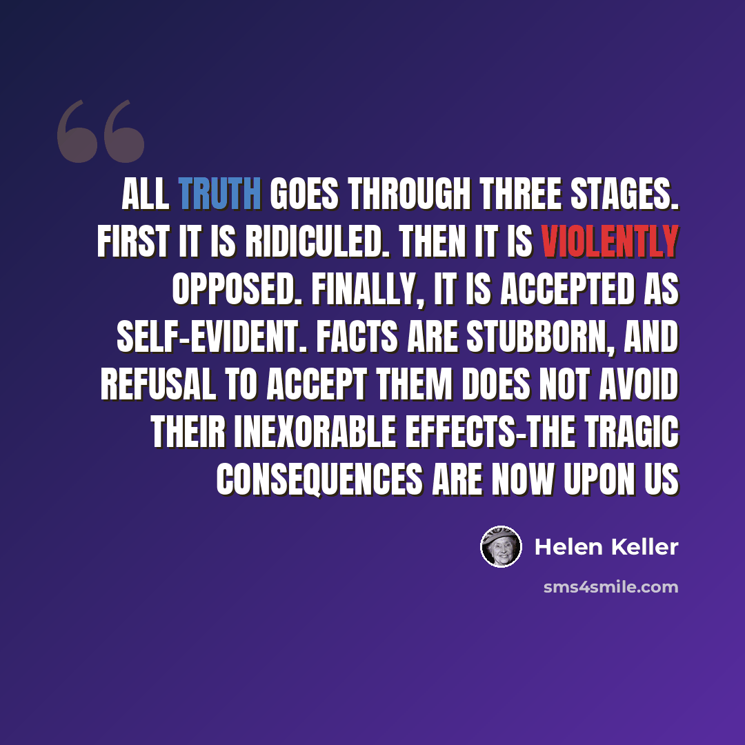 “All truth goes through three stages. First it is ridiculed. Then it is violently opposed. Finally, it is accepted as self-evident. Facts are stubborn, and refusal to accept them does not avoid their inexorable effects-the tragic consequences are now upon us” quote by Helen Keller