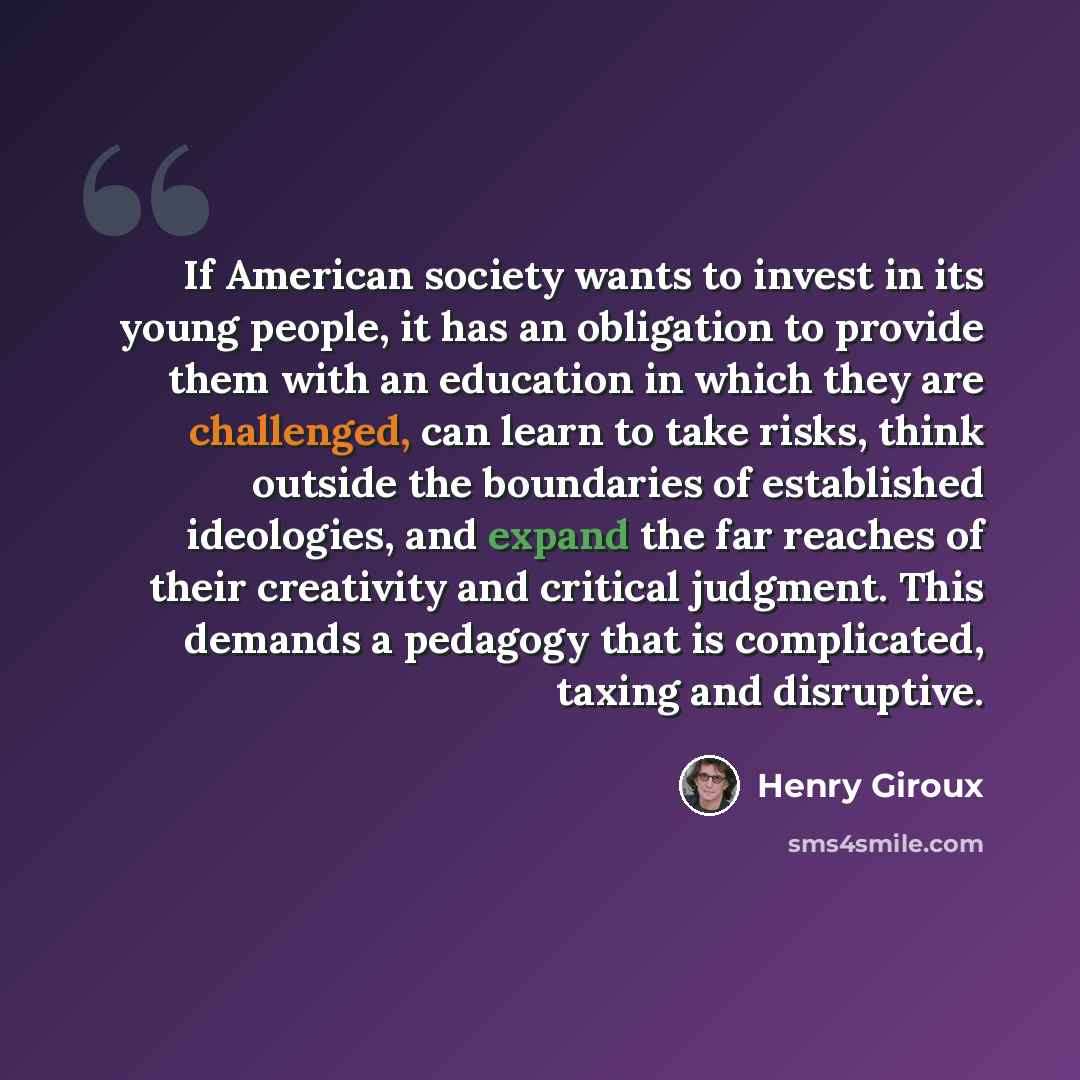 “If American society wants to invest in its young people, it has an obligation to provide them with an education in which they are challenged, can learn to take risks, think outside the boundaries of established ideologies, and expand the far reaches of their creativity and critical judgment. This…” quote by Henry Giroux