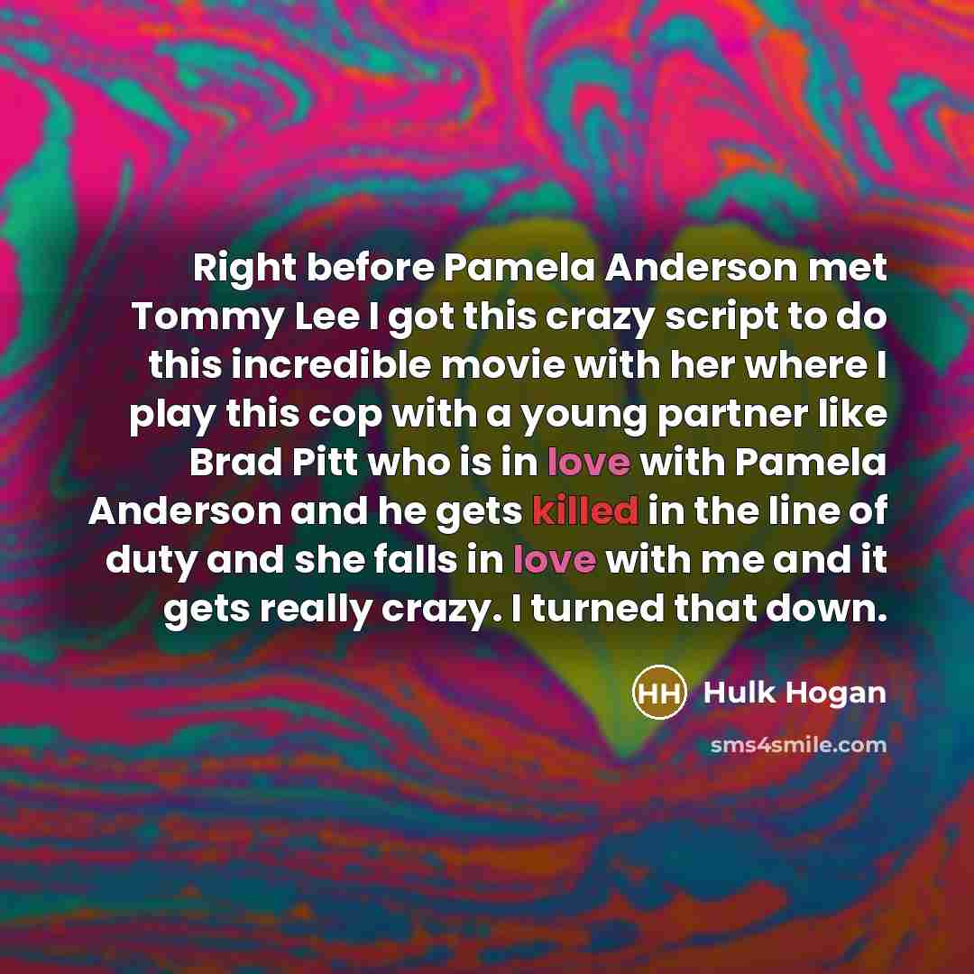 “Right before Pamela Anderson met Tommy Lee I got this crazy script to do this incredible movie with her where I play this cop with a young partner like Brad Pitt who is in love with Pamela Anderson and he gets killed in the line of duty and she falls in love with me and it gets really crazy. I…” quote by Hulk Hogan