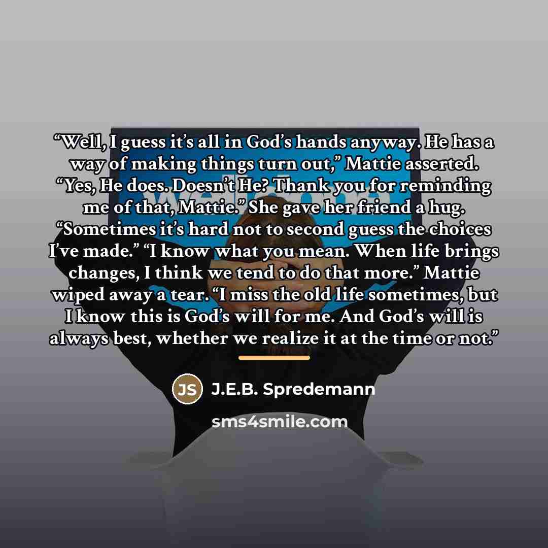 “Well, I guess it’s all in God’s hands anyway. He has a way of making things turn out,” Mattie asserted. “Yes, He does. Doesn’t He? Thank you for reminding me of that, Mattie.” She gave her friend a hug. “Sometimes it’s hard not to second guess the choices I’ve made.” “I know what you mean. When…” quote by J.E.B. Spredemann