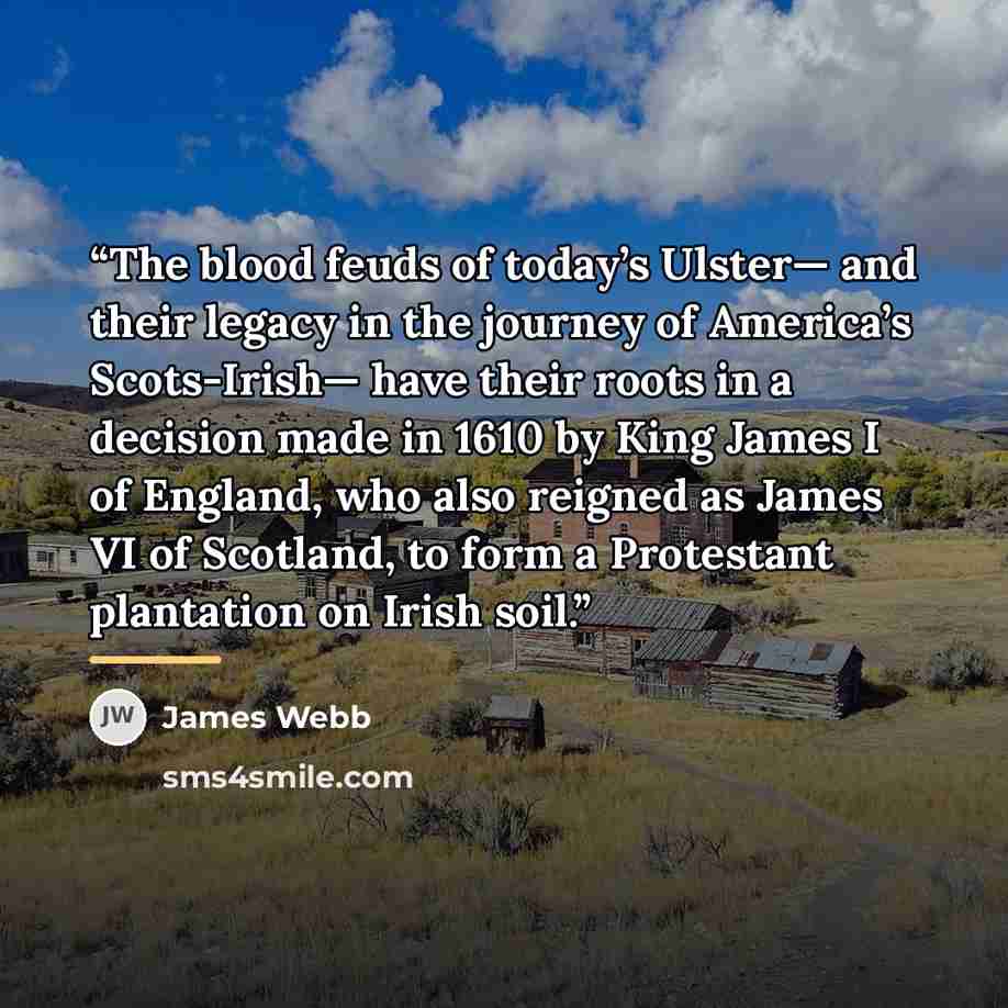 “The blood feuds of today’s Ulster— and their legacy in the journey of America’s Scots-Irish— have their roots in a decision made in 1610 by King James I of England, who also reigned as James VI of Scotland, to form a Protestant plantation on Irish soil.” quote by James Webb