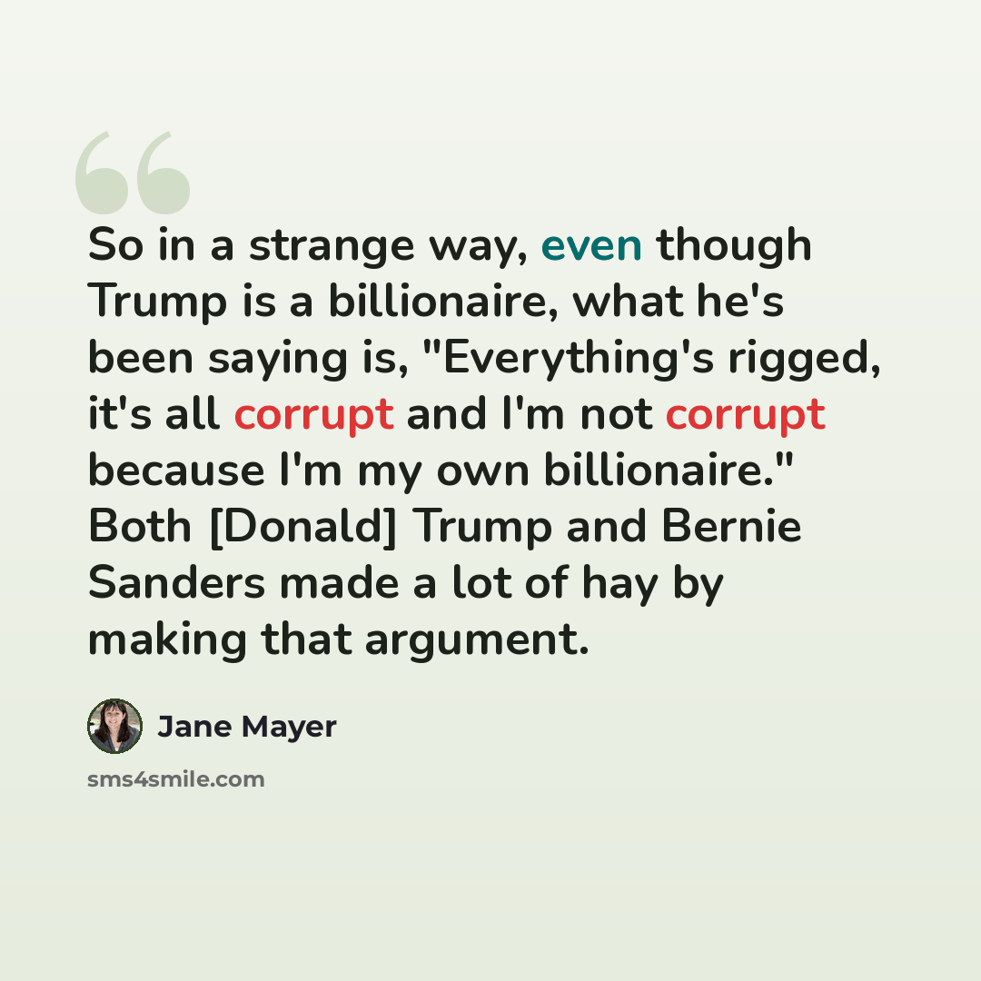“So in a strange way, even though Trump is a billionaire, what he's been saying is, "Everything's rigged, it's all corrupt and I'm not corrupt because I'm my own billionaire." Both [Donald] Trump and Bernie Sanders made a lot of hay by making that argument.” quote by Jane Mayer