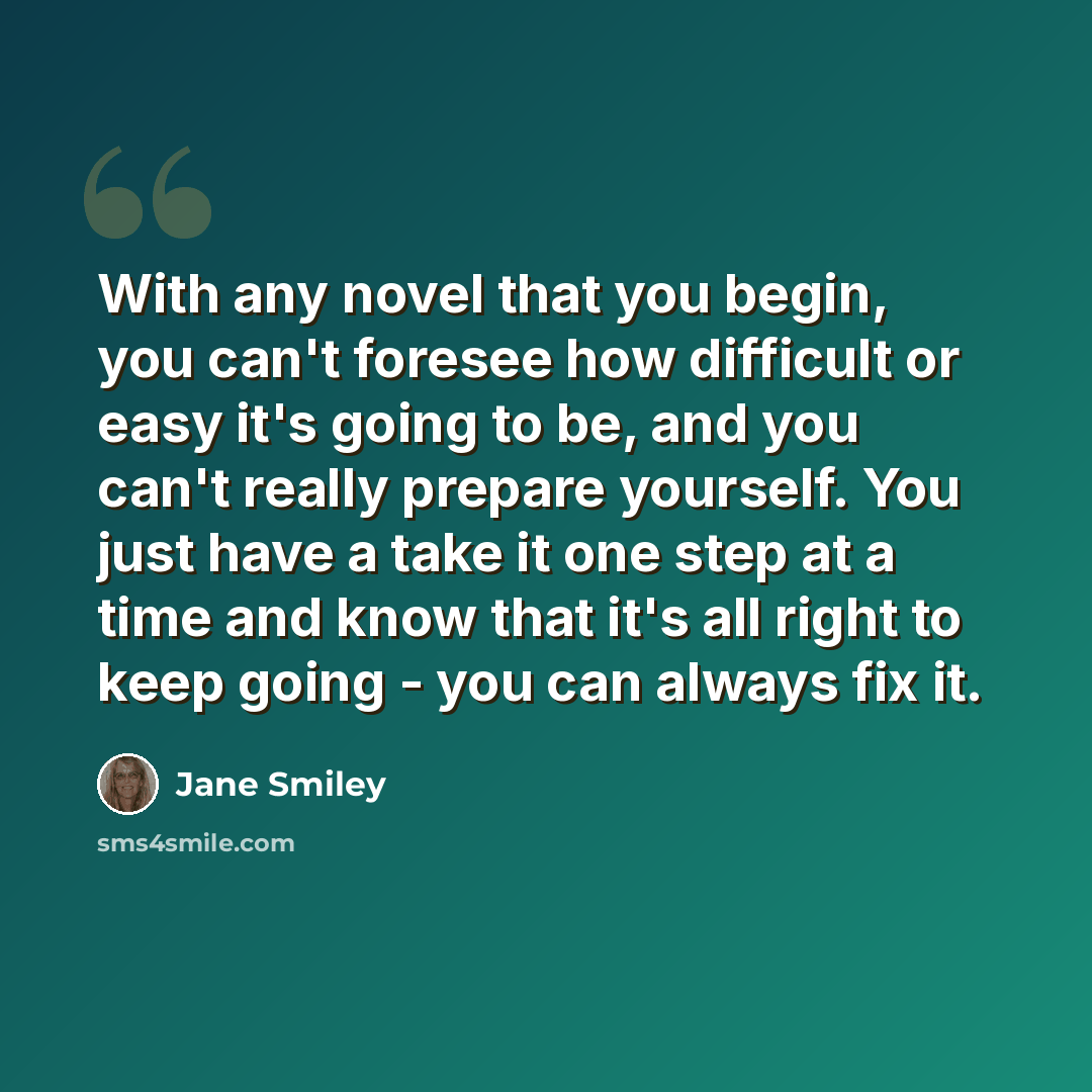 “With any novel that you begin, you can't foresee how difficult or easy it's going to be, and you can't really prepare yourself. You just have a take it one step at a time and know that it's all right to keep going - you can always fix it.” quote by Jane Smiley