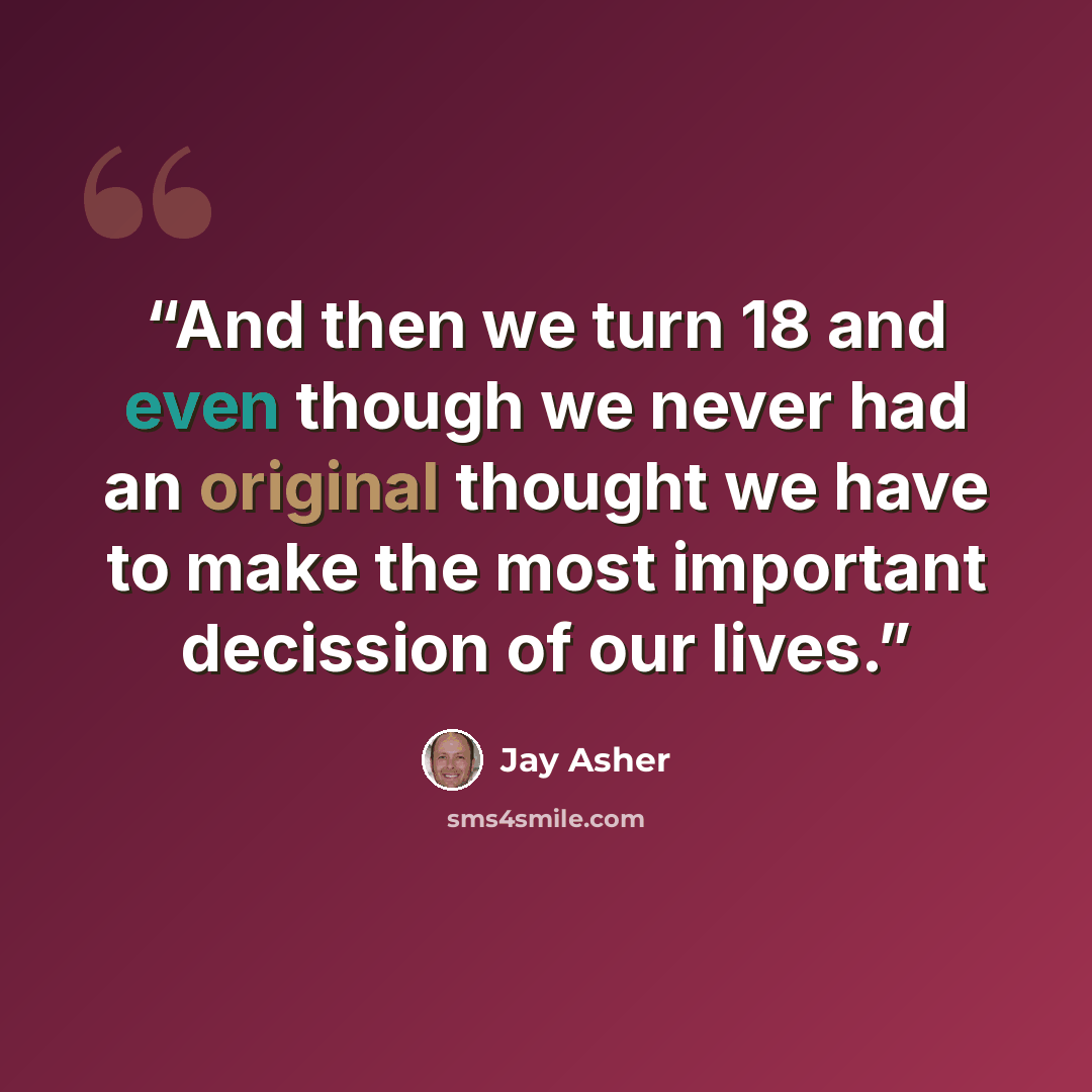 “And then we turn 18 and even though we never had an original thought we have to make the most important decission of our lives.” quote by Jay Asher