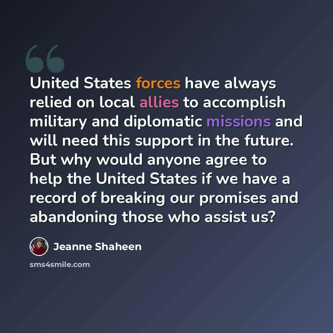 “United States forces have always relied on local allies to accomplish military and diplomatic missions and will need this support in the future. But why would anyone agree to help the United States if we have a record of breaking our promises and abandoning those who assist us?” quote by Jeanne Shaheen