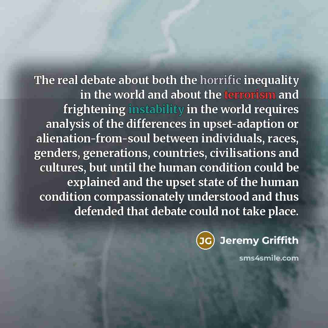 “The real debate about both the horrific inequality in the world and about the terrorism and frightening instability in the world requires analysis of the differences in upset-adaption or alienation-from-soul between individuals, races, genders, generations, countries, civilisations and cultures…” quote by Jeremy Griffith