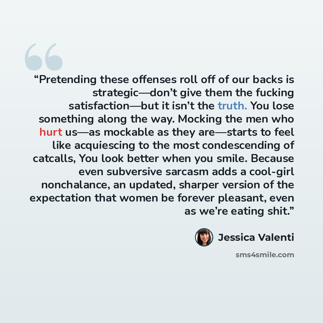 “Pretending these offenses roll off of our backs is strategic—don’t give them the fucking satisfaction—but it isn’t the truth. You lose something along the way. Mocking the men who hurt us—as mockable as they are—starts to feel like acquiescing to the most condescending of catcalls, You look better…” quote by Jessica Valenti