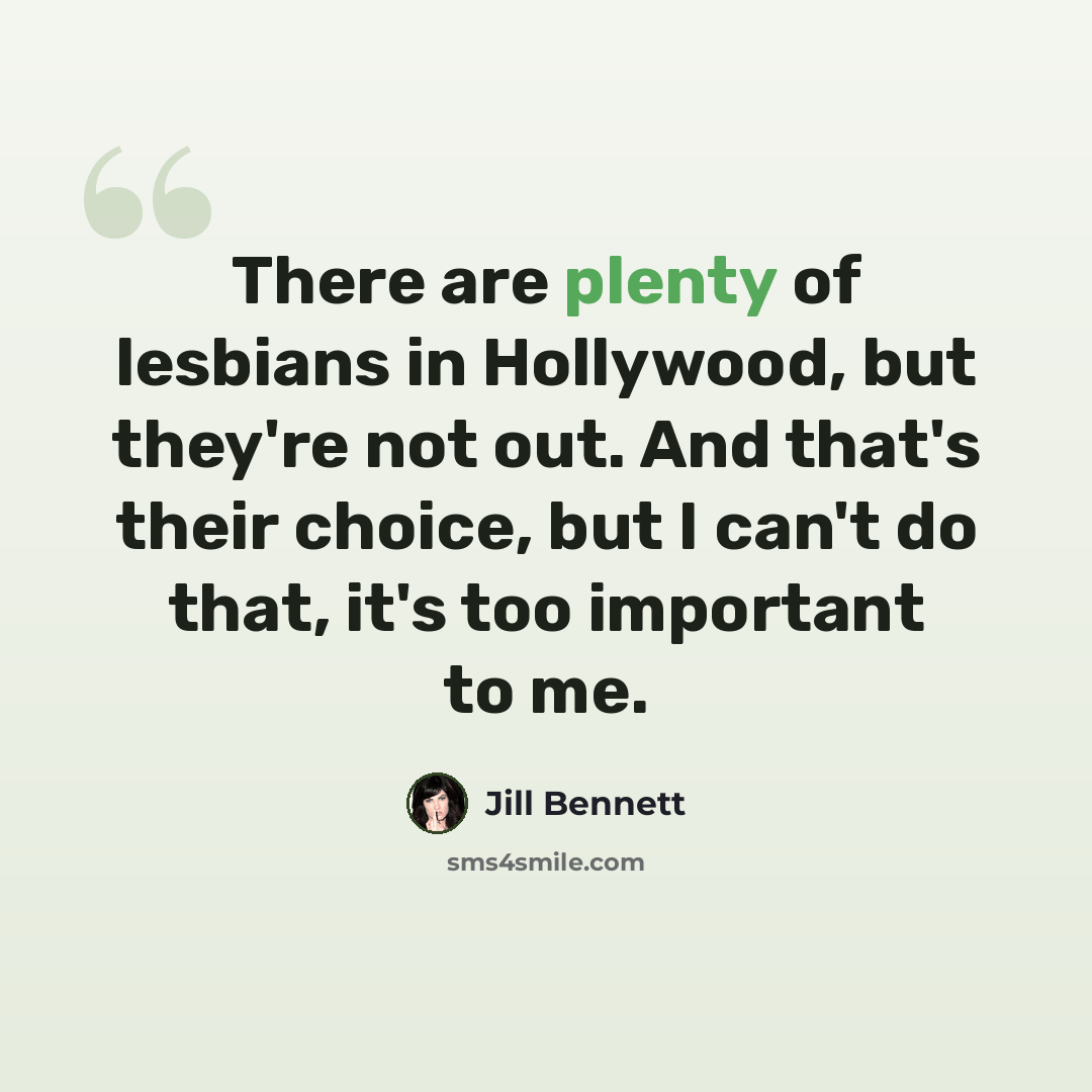 “There are plenty of lesbians in Hollywood, but they're not out. And that's their choice, but I can't do that, it's too important to me.” quote by Jill Bennett