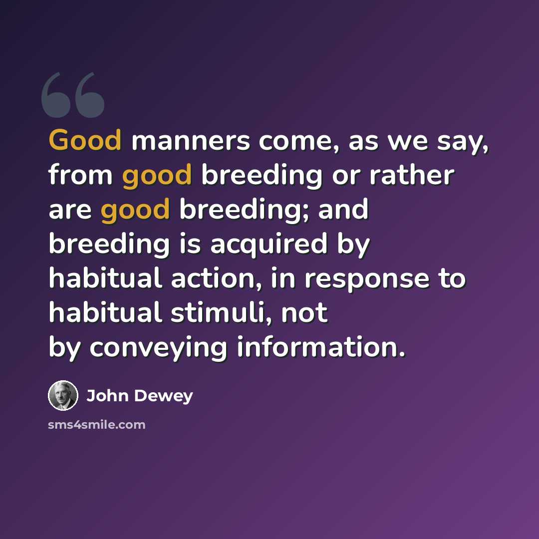 “Good manners come, as we say, from good breeding or rather are good breeding; and breeding is acquired by habitual action, in response to habitual stimuli, not by conveying information.” quote by John Dewey