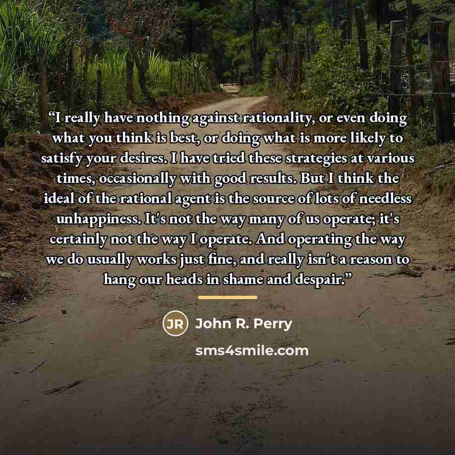 “I really have nothing against rationality, or even doing what you think is best, or doing what is more likely to satisfy your desires. I have tried these strategies at various times, occasionally with good results. But I think the ideal of the rational agent is the source of lots of needless…” quote by John R. Perry