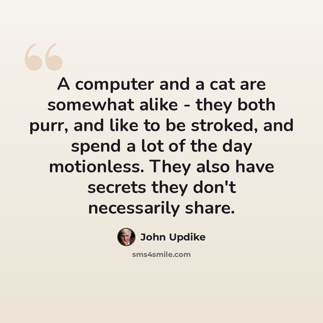 “A computer and a cat are somewhat alike - they both purr, and like to be stroked, and spend a lot of the day motionless. They also have secrets they don't necessarily share.” quote by John Updike