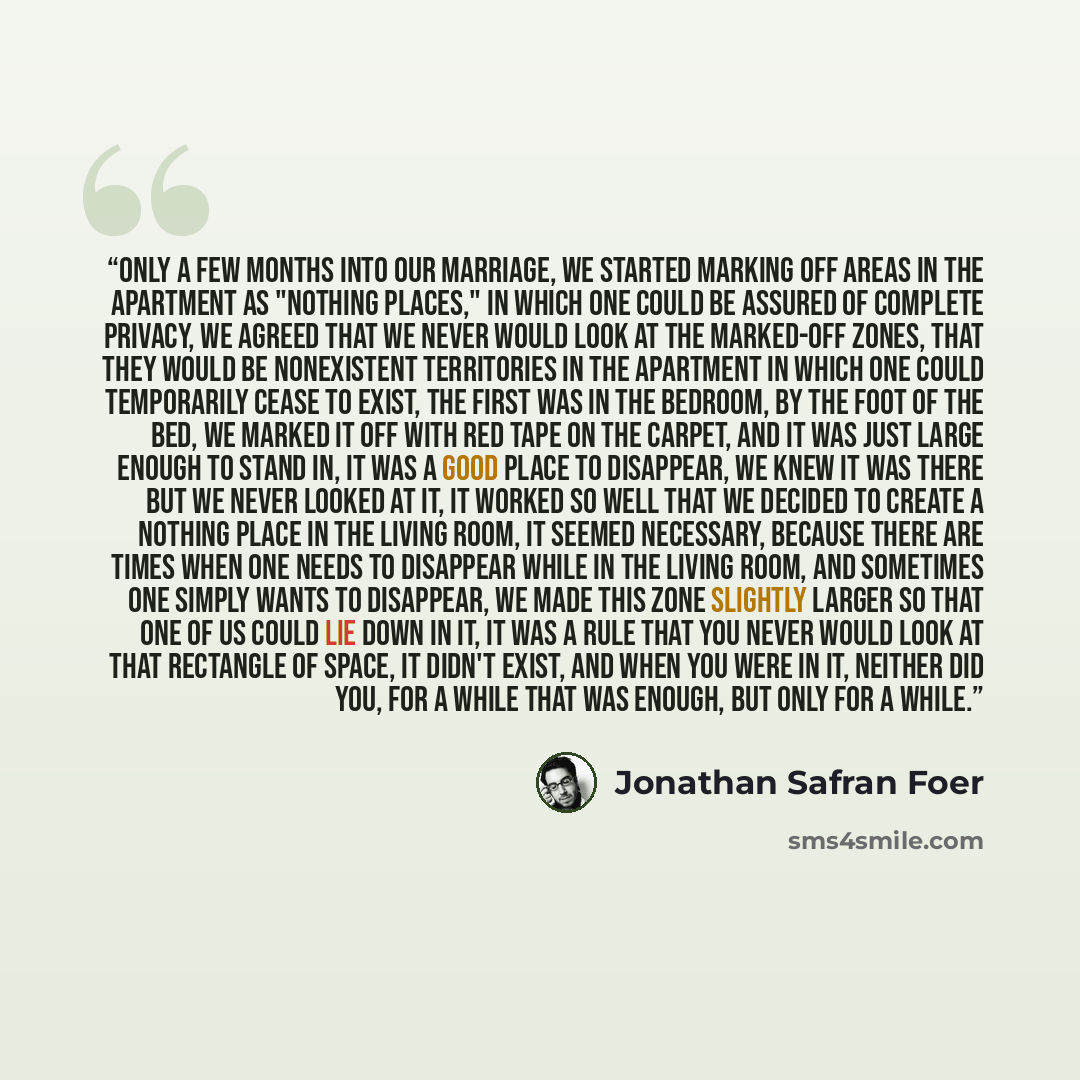 “Only a few months into our marriage, we started marking off areas in the apartment as "Nothing Places," in which one could be assured of complete privacy, we agreed that we never would look at the marked-off zones, that they would be nonexistent territories in the apartment in which one could…” quote by Jonathan Safran Foer