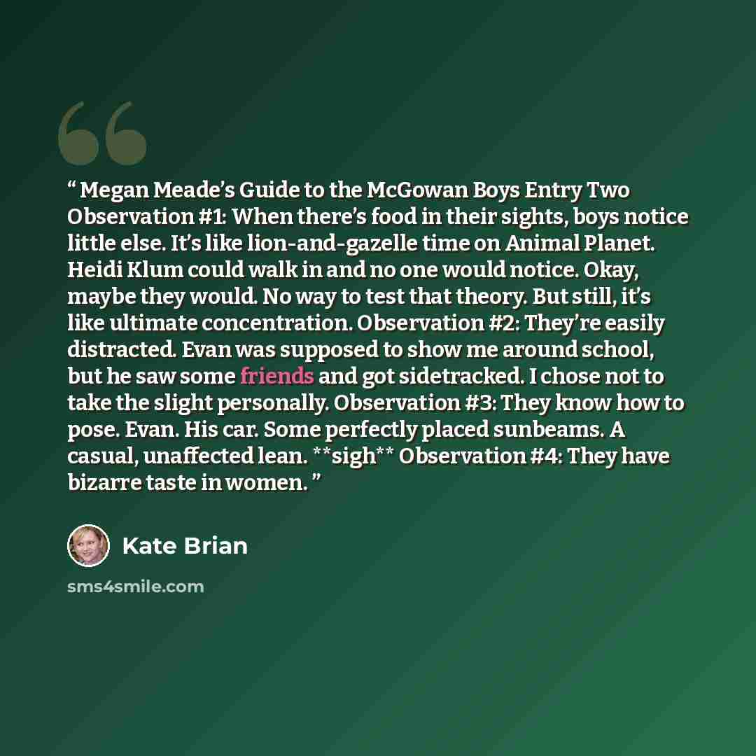 “Megan Meade’s Guide to the McGowan Boys Entry Two Observation #1: When there’s food in their sights, boys notice little else. It’s like lion-and-gazelle time on Animal Planet. Heidi Klum could walk in and no one would notice. Okay, maybe they would. No way to test that theory. But still, it’s like…” quote by Kate Brian