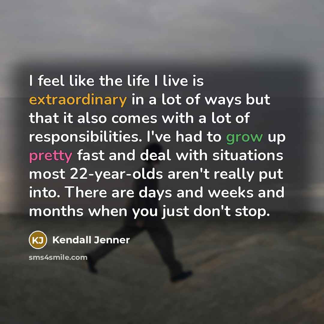 “I feel like the life I live is extraordinary in a lot of ways but that it also comes with a lot of responsibilities. I've had to grow up pretty fast and deal with situations most 22-year-olds aren't really put into. There are days and weeks and months when you just don't stop.” quote by Kendall Jenner