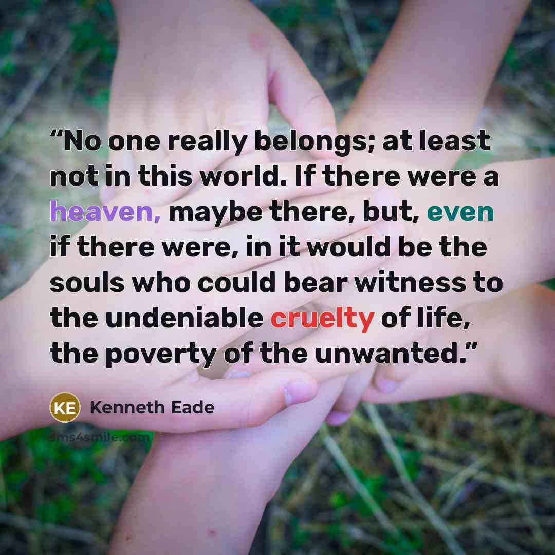 “No one really belongs; at least not in this world. If there were a heaven, maybe there, but, even if there were, in it would be the souls who could bear witness to the undeniable cruelty of life, the poverty of the unwanted.” quote by Kenneth Eade