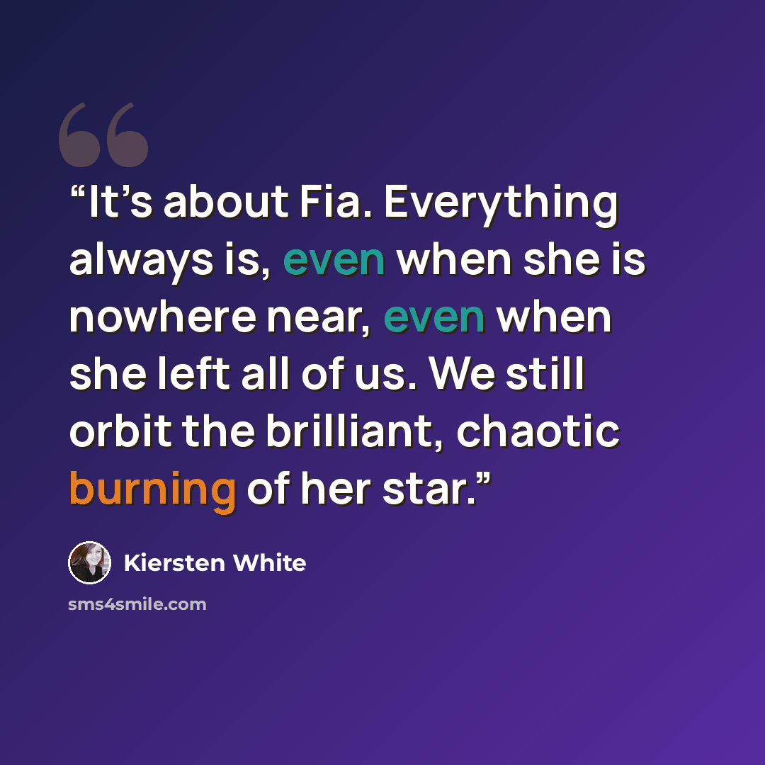“It’s about Fia. Everything always is, even when she is nowhere near, even when she left all of us. We still orbit the brilliant, chaotic burning of her star.” quote by Kiersten White