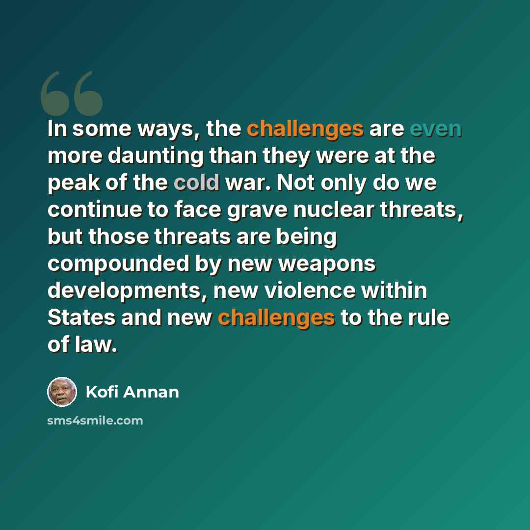 “In some ways, the challenges are even more daunting than they were at the peak of the cold war. Not only do we continue to face grave nuclear threats, but those threats are being compounded by new weapons developments, new violence within States and new challenges to the rule of law.” quote by Kofi Annan