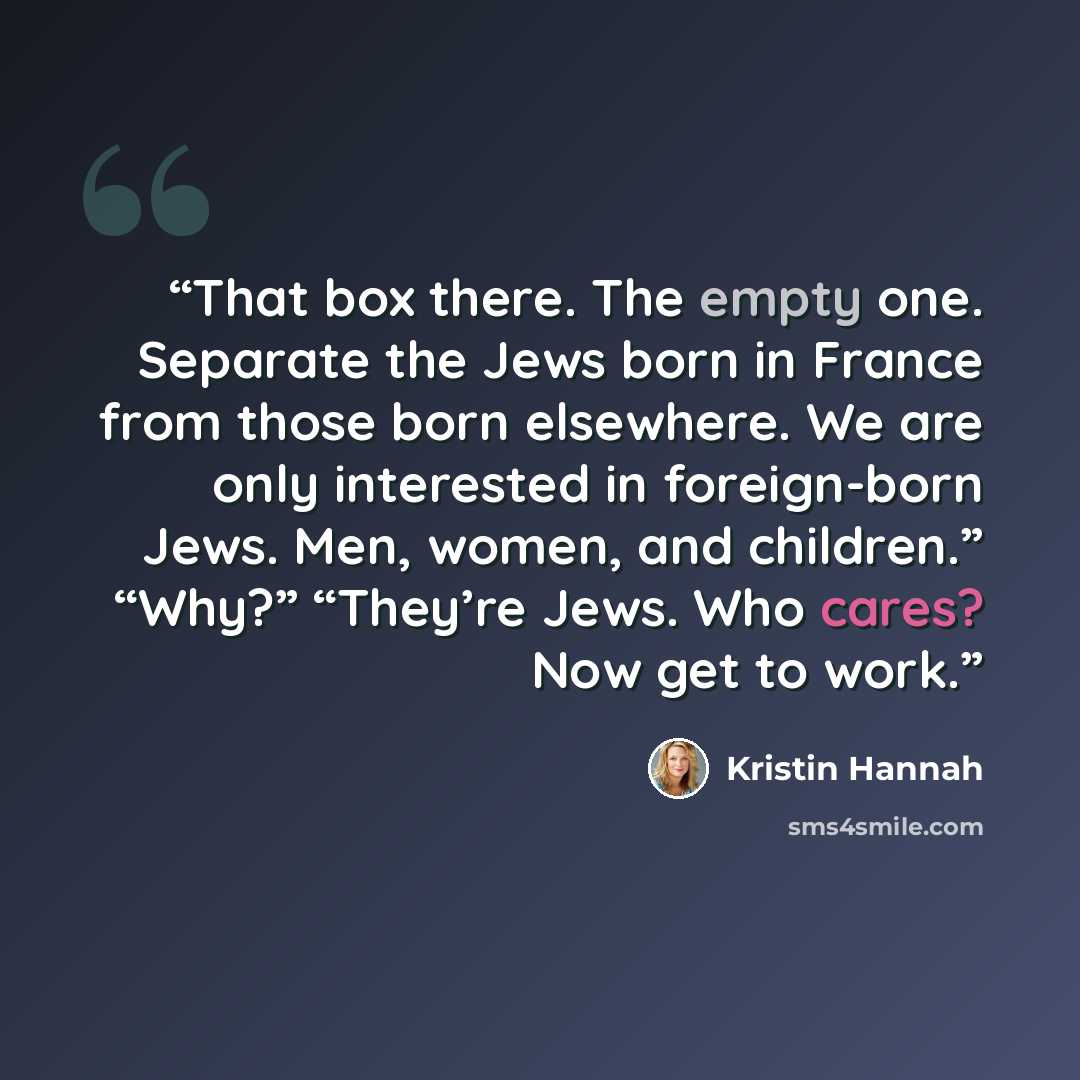 “That box there. The empty one. Separate the Jews born in France from those born elsewhere. We are only interested in foreign-born Jews. Men, women, and children.” “Why?” “They’re Jews. Who cares? Now get to work.” quote by Kristin Hannah