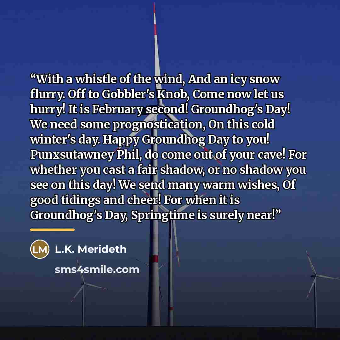 “With a whistle of the wind, And an icy snow flurry. Off to Gobbler's Knob, Come now let us hurry! It is February second! Groundhog's Day! We need some prognostication, On this cold winter's day. Happy Groundhog Day to you! Punxsutawney Phil, do come out of your cave! For whether you cast a fair…” quote by L.K. Merideth